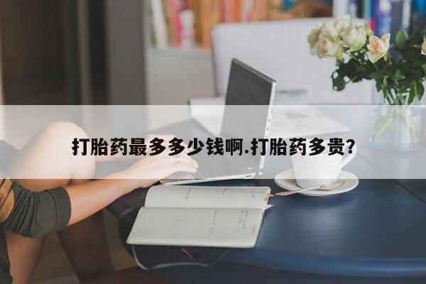 胎停大月份打胎药微信打胎药最多多少钱啊.打胎药多贵？