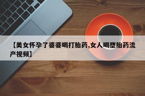 胎停大月份打胎药微信【美女怀孕了婆婆喝打胎药,女人喝堕胎药流产视频】