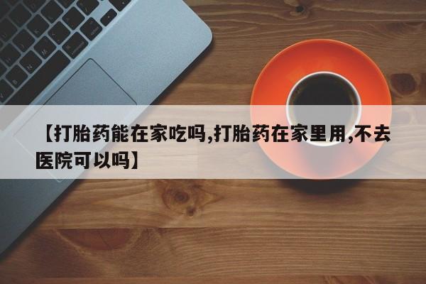胎停大月份打胎药微信【打胎药能在家吃吗,打胎药在家里用,不去医院可以吗】