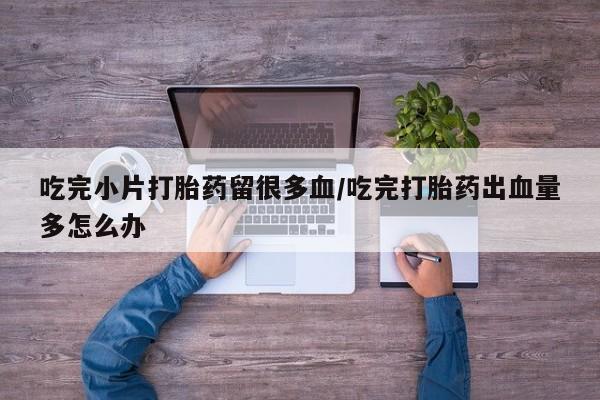 胎停大月份打胎药微信吃完小片打胎药留很多血/吃完打胎药出血量多怎么办