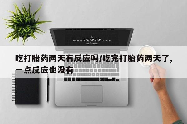 胎停大月份打胎药微信吃打胎药两天有反应吗/吃完打胎药两天了,一点反应也没有
