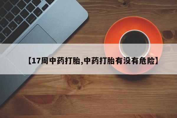 胎停大月份打胎药微信【17周中药打胎,中药打胎有没有危险】