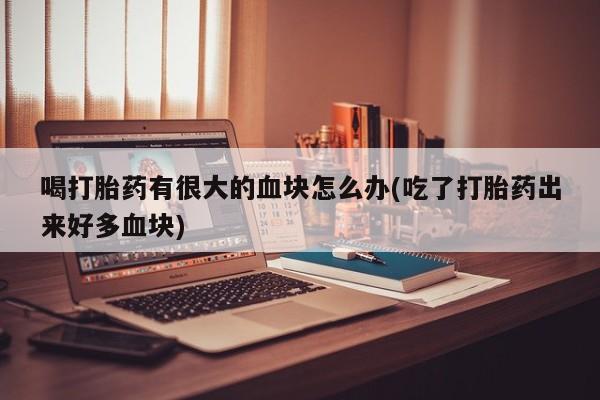 胎停大月份打胎药微信喝打胎药有很大的血块怎么办(吃了打胎药出来好多血块)