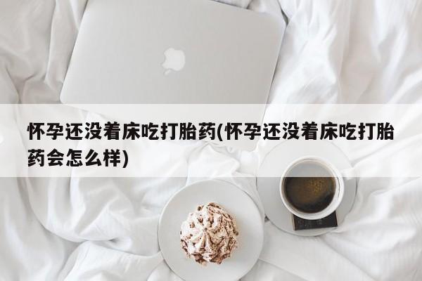 胎停大月份打胎药微信怀孕还没着床吃打胎药(怀孕还没着床吃打胎药会怎么样)