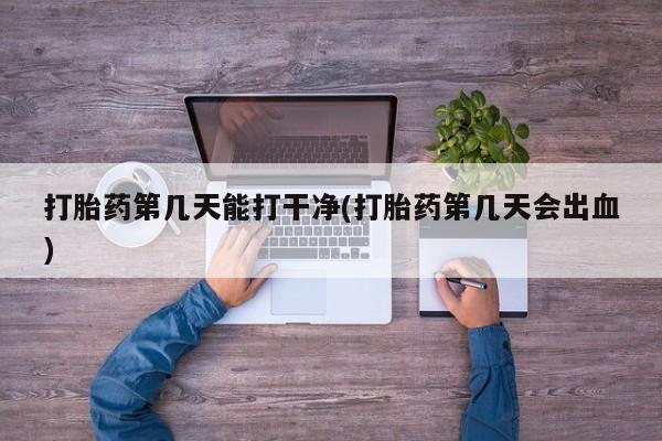 胎停大月份打胎药微信打胎药第几天能打干净(打胎药第几天会出血)