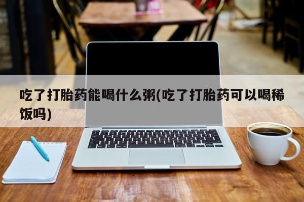 胎停大月份打胎药微信吃了打胎药能喝什么粥(吃了打胎药可以喝稀饭吗)