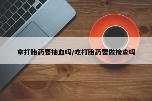 胎停大月份打胎药微信拿打胎药要抽血吗/吃打胎药要做检查吗