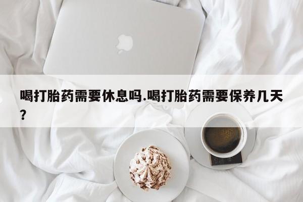 胎停大月份打胎药微信喝打胎药需要休息吗.喝打胎药需要保养几天？