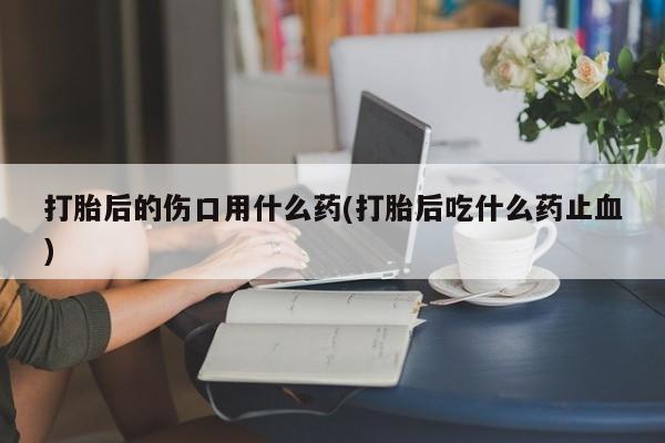 胎停大月份打胎药微信打胎后的伤口用什么药(打胎后吃什么药止血)