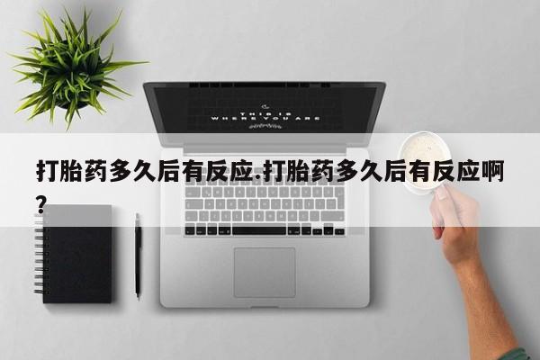 胎停大月份打胎药微信打胎药多久后有反应.打胎药多久后有反应啊？