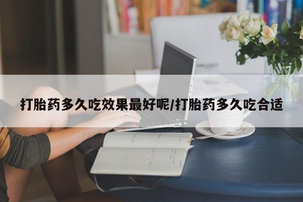胎停大月份打胎药微信打胎药多久吃效果最好呢/打胎药多久吃合适