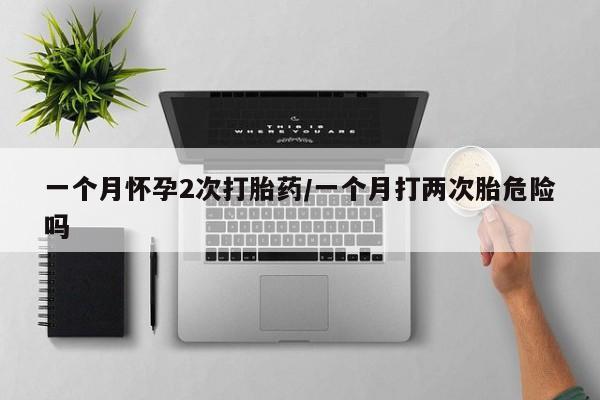 胎停大月份打胎药微信一个月怀孕2次打胎药/一个月打两次胎危险吗