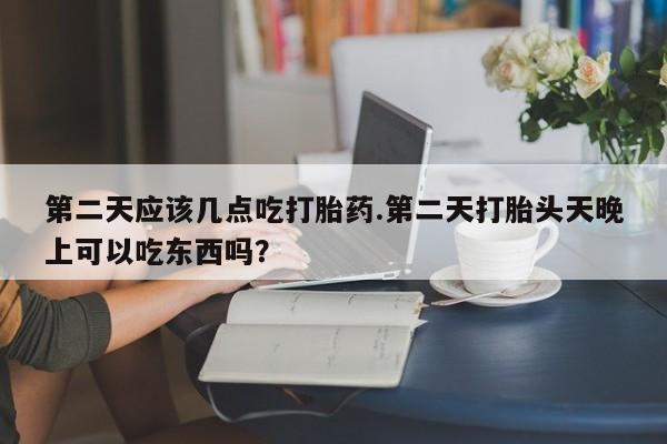 胎停大月份打胎药微信第二天应该几点吃打胎药.第二天打胎头天晚上可以吃东西吗？