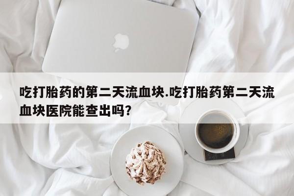 胎停大月份打胎药微信吃打胎药的第二天流血块.吃打胎药第二天流血块医院能查出吗？