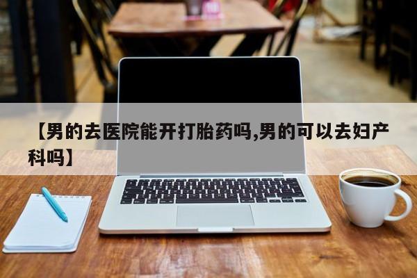 胎停大月份打胎药微信【男的去医院能开打胎药吗,男的可以去妇产科吗】