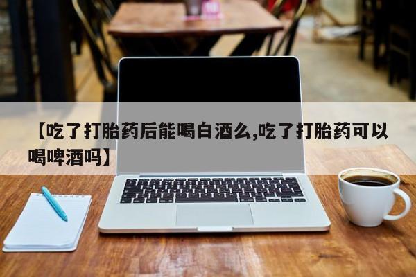 胎停大月份打胎药微信【吃了打胎药后能喝白酒么,吃了打胎药可以喝啤酒吗】