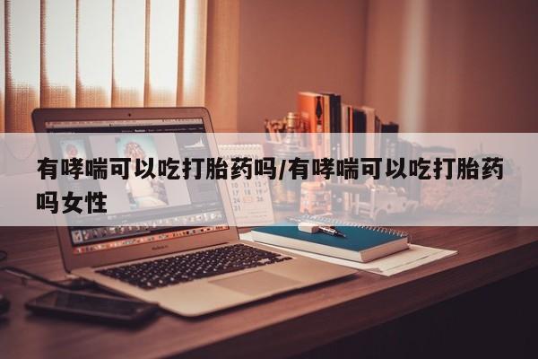 胎停大月份打胎药微信有哮喘可以吃打胎药吗/有哮喘可以吃打胎药吗女性