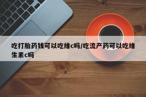 胎停大月份打胎药微信吃打胎药钱可以吃维c吗/吃流产药可以吃维生素c吗