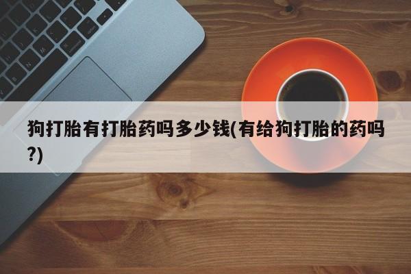 胎停大月份打胎药微信狗打胎有打胎药吗多少钱(有给狗打胎的药吗?)