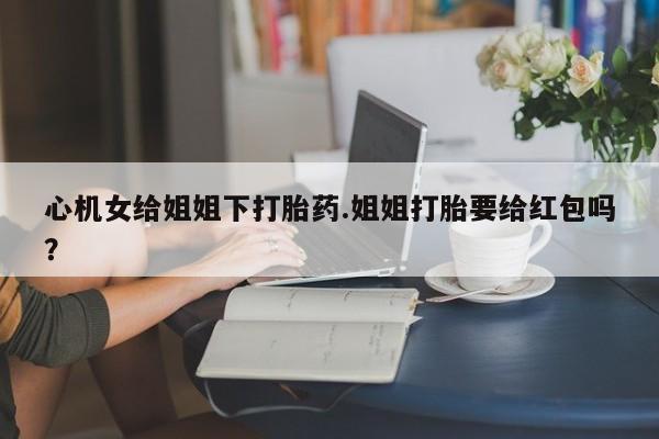 胎停大月份打胎药微信心机女给姐姐下打胎药.姐姐打胎要给红包吗？