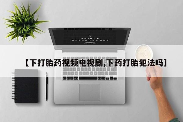 胎停大月份打胎药微信【下打胎药视频电视剧,下药打胎犯法吗】