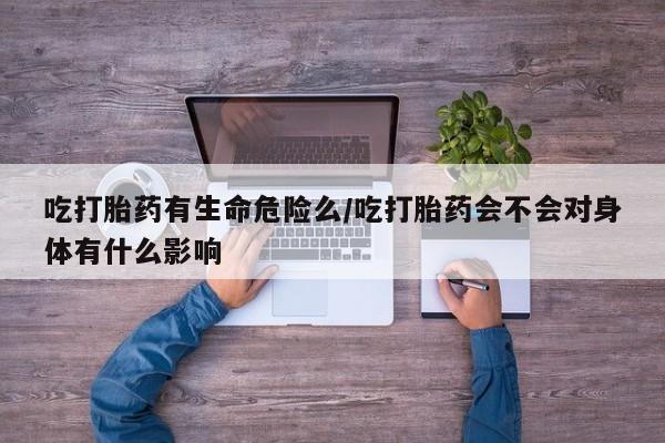 胎停大月份打胎药微信吃打胎药有生命危险么/吃打胎药会不会对身体有什么影响