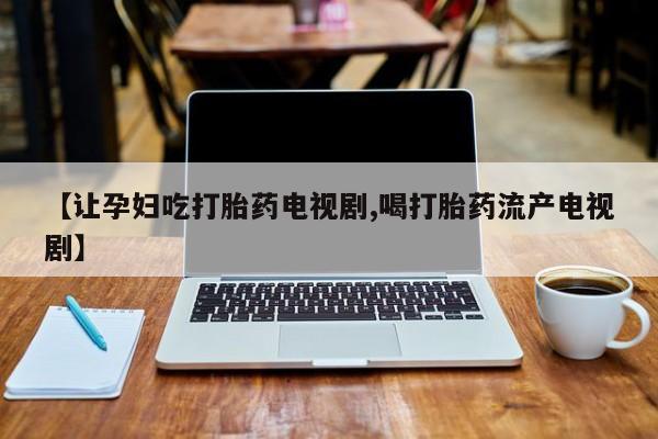 胎停大月份打胎药微信【让孕妇吃打胎药电视剧,喝打胎药流产电视剧】