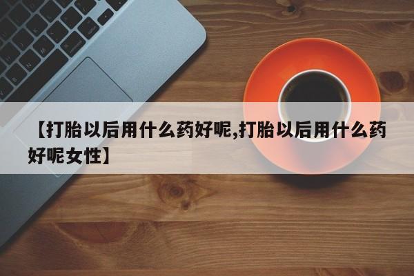 胎停大月份打胎药微信【打胎以后用什么药好呢,打胎以后用什么药好呢女性】