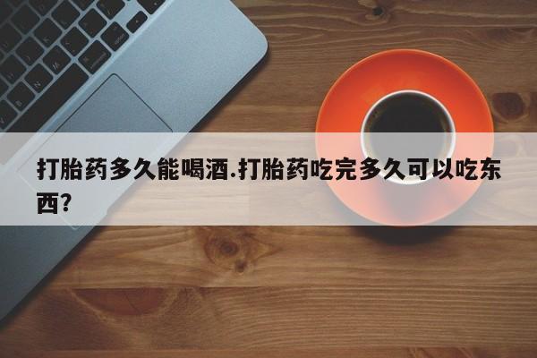 胎停大月份打胎药微信打胎药多久能喝酒.打胎药吃完多久可以吃东西？