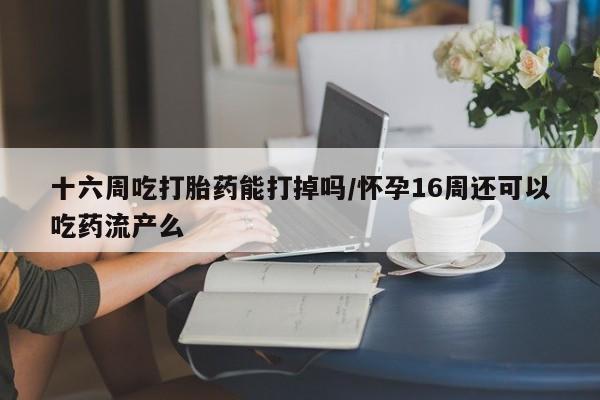 胎停大月份打胎药微信十六周吃打胎药能打掉吗/怀孕16周还可以吃药流产么