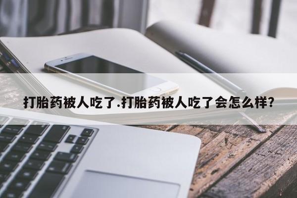 胎停大月份打胎药微信打胎药被人吃了.打胎药被人吃了会怎么样？