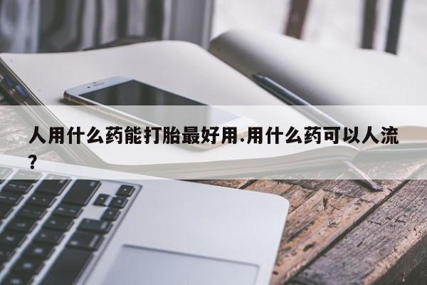 胎停大月份打胎药微信人用什么药能打胎最好用.用什么药可以人流？